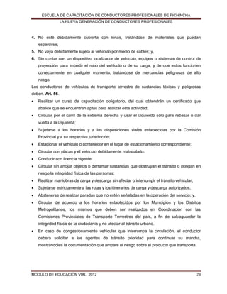 ESCUELA DE CAPACITACIÓN DE CONDUCTORES PROFESIONALES DE PICHINCHA
LA NUEVA GENERACIÓN DE CONDUCTORES PROFESIONALES

4. No esté debidamente cubierta con lonas, tratándose de materiales que puedan
esparcirse;
5. No vaya debidamente sujeta al vehículo por medio de cables; y,
6. Sin contar con un dispositivo localizador de vehículo, equipos o sistemas de control de
proyección para impedir el robo del vehículo o de su carga, y de que estos funcionen
correctamente en cualquier momento, tratándose de mercancías peligrosas de alto
riesgo.
Los conductores de vehículos de transporte terrestre de sustancias tóxicas y peligrosas
deben. Art. 56.


Realizar un curso de capacitación obligatorio, del cual obtendrán un certificado que
abalice que se encuentran aptos para realizar esta actividad;



Circular por el carril de la extrema derecha y usar el izquierdo sólo para rebasar o dar
vuelta a la izquierda;



Sujetarse a los horarios y a las disposiciones viales establecidas por la Comisión
Provincial y a su respectiva jurisdicción;



Estacionar el vehículo o contenedor en el lugar de estacionamiento correspondiente;



Circular con placas y el vehículo debidamente matriculado;



Conducir con licencia vigente;



Circular sin arrojar objetos o derramar sustancias que obstruyan el tránsito o pongan en
riesgo la integridad física de las personas;



Realizar maniobras de carga y descarga sin afectar o interrumpir el tránsito vehicular;



Sujetarse estrictamente a las rutas y los itinerarios de carga y descarga autorizados;



Abstenerse de realizar paradas que no estén señaladas en la operación del servicio; y,



Circular de acuerdo a los horarios establecidos por los Municipios y los Distritos
Metropolitanos, los mismos que deben ser realizados en Coordinación con las
Comisiones Provinciales de Transporte Terrestres del país, a fin de salvaguardar la
integridad física de la ciudadanía y no afectar al tránsito urbano.



En caso de congestionamiento vehicular que interrumpa la circulación, el conductor
deberá solicitar a los agentes de tránsito prioridad para continuar su marcha,
mostrándoles la documentación que ampare el riesgo sobre el producto que transporta.

MÓDULO DE EDUCACIÓN VIAL 2012

28

 