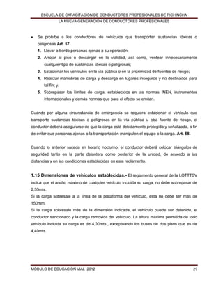 ESCUELA DE CAPACITACIÓN DE CONDUCTORES PROFESIONALES DE PICHINCHA
LA NUEVA GENERACIÓN DE CONDUCTORES PROFESIONALES



Se prohíbe a los conductores de vehículos que transportan sustancias tóxicas o
peligrosas Art. 57.
1. Llevar a bordo personas ajenas a su operación;
2. Arrojar al piso o descargar en la vialidad, así como, ventear innecesariamente
cualquier tipo de sustancias tóxicas o peligrosas;
3. Estacionar los vehículos en la vía pública o en la proximidad de fuentes de riesgo;
4. Realizar maniobras de carga y descarga en lugares inseguros y no destinados para
tal fin; y,
5. Sobrepasar los límites de carga, establecidos en las normas INEN, instrumentos
internacionales y demás normas que para el efecto se emitan.

Cuando por alguna circunstancia de emergencia se requiera estacionar el vehículo que
transporte sustancias tóxicas o peligrosas en la vía pública u otra fuente de riesgo, el
conductor deberá asegurarse de que la carga esté debidamente protegida y señalizada, a fin
de evitar que personas ajenas a la transportación manipulen el equipo o la carga. Art. 58.

Cuando lo anterior suceda en horario nocturno, el conductor deberá colocar triángulos de
seguridad tanto en la parte delantera como posterior de la unidad, de acuerdo a las
distancias y en las condiciones establecidas en este reglamento.

1.15 Dimensiones de vehículos establecidas.- El reglamento general de la LOTTTSV
indica que el ancho máximo de cualquier vehículo incluida su carga, no debe sobrepasar de
2,55mts.
Si la carga sobresale a la línea de la plataforma del vehículo, esta no debe ser más de
150mm.
Si la carga sobresale más de la dimensión indicada, el vehículo puede ser detenido, el
conductor sancionado y la carga removida del vehículo. La altura máxima permitida de todo
vehículo incluida su carga es de 4,30mts., exceptuando los buses de dos pisos que es de
4,40mts.

MÓDULO DE EDUCACIÓN VIAL 2012

29

 