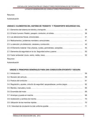 ESCUELA DE CAPACITACIÓN DE CONDUCTORES PROFESIONALES DE PICHINCHA
LA NUEVA GENERACIÓN DE CONDUCTORES PROFESIONALES

Resumen
Autoevaluación

UNIDAD 2: ELEMENTOS DEL SISTEMA DE TRÁNSITO Y TRANSPORTE SEGURIDAD VIAL
2.1. Elementos del sistema de tránsito y transporte………………………………………………………..

36

2.2. El factor humano: Peatón, pasajero, conductor, el ciclista……………………………………………

36

2.3. Las alteraciones físicas, emocionales………………………………………………………………….

41

2.4. Medicamentos, problemas mentales o emocionales………………………………………………….

41

2.5. La atención y la distracción, celulares y conducción…………………………………………………..

42

2.6. El Elemento material: Vías urbanas, rurales, perimetrales, autopistas……………….…………….

45

2.7. Elementos de seguridad en la vía. Seguridad activa y pasiva……………………………………….

50

2.8. Factor ambiental: Lluvia, viento, niebla, nieve…………..……………………………………………..

52

Resumen
Autoevaluación

UNIDAD 3: PRINCIPIOS GENERALES PARA UNA CONDUCCIÓN EFICIENTE Y SEGURA
3.1. Introducción………………………………………………………………………………………………..

59

3.2. Revisión del vehículo…………………………………..…………………………………………………

59

3.3. Postura del conductor…………………………………………………………………………………….

61

3.4. Regulación y ajustes, cinturón de seguridad, apoyacabezas, puntos ciegos……………………….

62

3.5. Mandos, manuales y luces……………………………………………………………………………….

66

3.6. Encendido del motor………………………………………………………………………………………

68

3.7. Arranque y puesta en marcha……………………………………………………………………………

68

3.8. Aceleración y cambios de marcha………………………………………………………………………

70

3.9. Utilización de las marchas rápidas………………………………………………………………………

70

3.10. Velocidad de circulación la más uniforme posible………………………………………..………….

71

MÓDULO DE EDUCACIÓN VIAL 2012

3

 