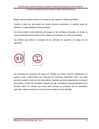 ESCUELA DE CAPACITACIÓN DE CONDUCTORES PROFESIONALES DE PICHINCHA
LA NUEVA GENERACIÓN DE CONDUCTORES PROFESIONALES

Ningún vehículo puede circular con un peso por eje superior al máximo permitido.
Cuando el peso por eje excede los límites máximos autorizados, el vehículo pude ser
retenido y la carga ajustada al peso permitido.
En el país existen varias estaciones de pesaje en las carreteras principales, en donde se
revisa constantemente los pesos de las cargas que transportan los vehículos pesados.
Las señales que limitan la circulación de los vehículos de acuerdo a su carga son las
siguientes:

Los Vehículos de transporte de carga que rebasan los límites máximos establecidos en
cuanto a peso y dimensiones son Vehículos de Transporte Especiales. Para que estos
vehículos puedan circular por las vías públicas, necesitan permisos especiales de circulación
de acuerdo a: horario de circulación, itinerario de viaje, necesidad de acompañamiento de un
vehículo piloto, los mismos que sirven para prevenir la circulación de los transportes
especiales, están provistos de una luz luminosa rotativa de color amarilla.

MÓDULO DE EDUCACIÓN VIAL 2012

31

 