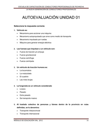ESCUELA DE CAPACITACIÓN DE CONDUCTORES PROFESIONALES DE PICHINCHA
LA NUEVA GENERACIÓN DE CONDUCTORES PROFESIONALES

AUTOEVALUACIÓN UNIDAD 01
Seleccione la respuesta correcta:
1. Vehículo es:


Mecanismo para accionar una máquina



Mecanismo autopropulsado que sirve como medio de transporte



Mecanismo impulsado por ruedas



Máquina para generar energía eléctrica

2. Las fuerzas que impulsan a un vehículo son:


Fuerza de tracción y/o empuje



Fuerza gravitacional



Fuerza centrífuga



Fuerza centrípeta

3. Un vehículo de tracción humana es:


La locomotora



La motocicleta



El cuadrón



Las moto brujas

4. La furgoneta es un vehículo considerado


Liviano



Pesado



Extra pesado



De transporte masivo

5. Al traslado colectivo de personas y bienes dentro de la provincia en rutas

definidas, se lo denomina:


Transporte interprovincial



Transporte internacional

MÓDULO DE EDUCACIÓN VIAL 2012

34

 