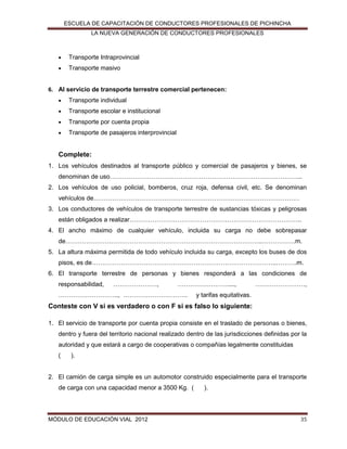 ESCUELA DE CAPACITACIÓN DE CONDUCTORES PROFESIONALES DE PICHINCHA
LA NUEVA GENERACIÓN DE CONDUCTORES PROFESIONALES



Transporte Intraprovincial



Transporte masivo

6. Al servicio de transporte terrestre comercial pertenecen:


Transporte individual



Transporte escolar e institucional



Transporte por cuenta propia



Transporte de pasajeros interprovincial

Complete:
1. Los vehículos destinados al transporte público y comercial de pasajeros y bienes, se
denominan de uso………………………………………………………………………………...
2. Los vehículos de uso policial, bomberos, cruz roja, defensa civil, etc. Se denominan
vehículos de………………………………………………………………………………………
3. Los conductores de vehículos de transporte terrestre de sustancias tóxicas y peligrosas
están obligados a realizar………………………………………………………………………..
4. El ancho máximo de cualquier vehículo, incluida su carga no debe sobrepasar
de…………………………………………………………………………………..…………….m.
5. La altura máxima permitida de todo vehículo incluida su carga, excepto los buses de dos
pisos, es de……………………………………………………………………………..……….m.
6. El transporte terrestre de personas y bienes responderá a las condiciones de
responsabilidad,

…………………,

……………………....,

……………………….., ………………………….

……………………,

y tarifas equitativas.

Conteste con V si es verdadero o con F si es falso lo siguiente:
1. El servicio de transporte por cuenta propia consiste en el traslado de personas o bienes,
dentro y fuera del territorio nacional realizado dentro de las jurisdicciones definidas por la
autoridad y que estará a cargo de cooperativas o compañías legalmente constituidas
(

).

2. El camión de carga simple es un automotor construido especialmente para el transporte
de carga con una capacidad menor a 3500 Kg. (

MÓDULO DE EDUCACIÓN VIAL 2012

).

35

 