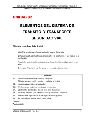 ESCUELA DE CAPACITACIÓN DE CONDUCTORES PROFESIONALES DE PICHINCHA
LA NUEVA GENERACIÓN DE CONDUCTORES PROFESIONALES

UNIDAD 02
ELEMENTOS DEL SISTEMA DE
TRÁNSITO Y TRANSPORTE
SEGURIDAD VIAL
Objetivos específicos de la Unidad


Identificar, en el entorno los elementos del sistema de transito.



Distinguir las alteraciones físicas, emocionales y el alcoholismo y sus efectos en la
conducción.



Advertir los peligros de las distracciones en la conducción, por observación en las
vías.



Comprobar físicamente los elementos de seguridad activa y pasiva.

Contenidos
2.1.

Elementos del sistema de tránsito y transporte:
El factor humano: Peatón, pasajero, conductor, el ciclista.

2.2.

Las alteraciones físicas, emocionales

2.3.

Medicamentos, problemas mentales o emocionales

2.4.

La atención, la distracción con sus tipos en la conducción

2.5.

Elemento material: Vías urbanas, rurales, perimetrales, autopistas

2.6.

Elementos de seguridad en la vía, seguridad activa y pasiva

2.7.

Factor ambiental: Lluvia, viento, niebla, nieve

Resumen
Autoevaluación

MÓDULO DE EDUCACIÓN VIAL 2012

37

 