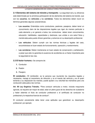 ESCUELA DE CAPACITACIÓN DE CONDUCTORES PROFESIONALES DE PICHINCHA
LA NUEVA GENERACIÓN DE CONDUCTORES PROFESIONALES

2.1 Elementos del sistema de tránsito y transporte.- La seguridad vial y su eficiencia
está determinada por la armónica participación de los elementos del sistema de transito, que
son los usuarios, los vehículos y las carreteras. Todos los elementos deben reunir en
términos generales algunas características.
•

Los usuarios: Entendidos como conductores, peatones, pasajeros, deben tener un
conocimiento claro de las disposiciones legales que rigen de manera particular a
cada elemento y en general a todos; los conductores deben tener conocimientos,
educación, habilidades, capacidades y destrezas, que unidas a una salud física y
mental adecuada puede ofrecer garantías y solvencia en su desempeño profesional.

•

Los vehículos: Deben cumplir con las normas técnicas y legales del caso,
encontrándose en buen estado de funcionamiento, operación y mantenimiento.

•

Las carreteras: Deben mantenerse en buen estado de conservación y señalización,
a pesar que esto no garantiza la ausencia de accidentes es un factor importante para
la seguridad en las vías.

2.2 El factor humano.- Se compone de:
1. Conductor
2. Peatón
3. Pasajero

El conductor.- El conductor, es la persona que reuniendo los requisitos legales y
necesarios, maneja el mecanismo de dirección y va al mando del vehículo y es él quien
teniendo a su disposición los mandos, puede ajustar a su voluntad las maniobras para una
conducción adecuada a las normas.
Art. 90 Ley Orgánica Tránsito. “Para conducir vehículos a motor, incluida maquinaria
agrícola, se requiere ser mayor de edad, estar en pleno goce de los derechos de ciudadanía
y haber obtenido el título de conductor profesional o el certificado de conductor no
profesional y la respectiva licencia de conducir”.
El conductor previamente debe tener unas aptitudes que garanticen su desempeño
profesional por ejemplo:

MÓDULO DE EDUCACIÓN VIAL 2012

38

 