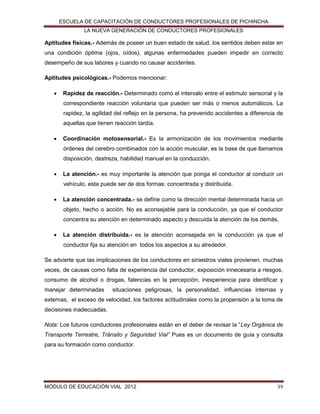 ESCUELA DE CAPACITACIÓN DE CONDUCTORES PROFESIONALES DE PICHINCHA
LA NUEVA GENERACIÓN DE CONDUCTORES PROFESIONALES

Aptitudes físicas.- Además de poseer un buen estado de salud, los sentidos deben estar en
una condición óptima (ojos, oídos), algunas enfermedades pueden impedir en correcto
desempeño de sus labores y cuando no causar accidentes.
Aptitudes psicológicas.- Podemos mencionar:


Rapidez de reacción.- Determinado como el intervalo entre el estimulo sensorial y la
correspondiente reacción voluntaria que pueden ser más o menos automáticos. La
rapidez, la agilidad del reflejo en la persona, ha prevenido accidentes a diferencia de
aquellas que tienen reacción tardía.



Coordinación motosensorial.- Es la armonización de los movimientos mediante
órdenes del cerebro combinados con la acción muscular, es la base de que llamamos
disposición, destreza, habilidad manual en la conducción.



La atención.- es muy importante la atención que ponga el conductor al conducir un
vehículo, esta puede ser de dos formas: concentrada y distribuida.



La atención concentrada.- se define como la dirección mental determinada hacia un
objeto, hecho o acción. No es aconsejable para la conducción, ya que el conductor
concentra su atención en determinado aspecto y descuida la atención de los demás.



La atención distribuida.- es la atención aconsejada en la conducción ya que el
conductor fija su atención en todos los aspectos a su alrededor.

Se advierte que las implicaciones de los conductores en siniestros viales provienen, muchas
veces, de causas como falta de experiencia del conductor, exposición innecesaria a riesgos,
consumo de alcohol o drogas, falencias en la percepción, inexperiencia para identificar y
manejar determinadas

situaciones peligrosas, la personalidad, influencias internas y

externas, el exceso de velocidad, los factores actitudinales como la propensión a la toma de
decisiones inadecuadas.
Nota: Los futuros conductores profesionales están en el deber de revisar la “Ley Orgánica de
Transporte Terrestre, Tránsito y Seguridad Vial” Pues es un documento de guía y consulta
para su formación como conductor.

MÓDULO DE EDUCACIÓN VIAL 2012

39

 