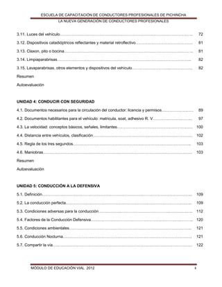 ESCUELA DE CAPACITACIÓN DE CONDUCTORES PROFESIONALES DE PICHINCHA
LA NUEVA GENERACIÓN DE CONDUCTORES PROFESIONALES

3.11. Luces del vehículo……………………………………………………………………………………….

72

3.12. Dispositivos catadióptricos reflectantes y material retroflectivo…………………………………….

81

3.13. Claxon, pito o bocina…………………………………………………………………………………….

81

3.14. Limpiaparabrisas………………………………………………………………………………………..

82

3.15. Lavaparabrisas, otros elementos y dispositivos del vehículo………………………..……………..

82

Resumen
Autoevaluación

UNIDAD 4: CONDUCIR CON SEGURIDAD
4.1. Documentos necesarios para la circulación del conductor: licencia y permisos……………………

89

4.2. Documentos habilitantes para el vehículo: matricula, soat, adhesivo R. V………………….……..

97

4.3. La velocidad: conceptos básicos, señales, limitantes………………………………………………… 100
4.4. Distancia entre vehículos, clasificación………………………………………………………………… 102
4.5. Regla de los tres segundos……………………………………………………………………………..

103

4.6. Maniobras………………………………………………………………………………………………….

103

Resumen
Autoevaluación

UNIDAD 5: CONDUCCIÓN A LA DEFENSIVA
5.1. Definición…………………………………………………………………………………………………..

109

5.2. La conducción perfecta…………………………………………………………………………………..

109

5.3. Condiciones adversas para la conducción…………………………………………………………….. 112
5.4. Factores de la Conducción Defensiva………………………………………………………………….. 120
5.5. Condiciones ambientales………………………………………………………………………………..

121

5.6. Conducción Nocturna…………………………………………………………………………………….

121

5.7. Compartir la vía……………………………………………………………………………………………

122

MÓDULO DE EDUCACIÓN VIAL 2012

4

 