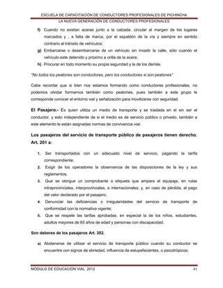 ESCUELA DE CAPACITACIÓN DE CONDUCTORES PROFESIONALES DE PICHINCHA
LA NUEVA GENERACIÓN DE CONDUCTORES PROFESIONALES

f) Cuando no existan aceras junto a la calzada, circular al margen de los lugares
marcados y , a falta de marca, por el espaldón de la vía y siempre en sentido
contrario al tránsito de vehículos;
g) Embarcarse o desembarcarse de un vehículo sin invadir la calle, sólo cuando el
vehículo este detenido y próximo a orilla de la acera;
h) Procurar en todo momento su propia seguridad y la de los demás.
“No todos los peatones son conductores, pero los conductores si son peatones”
Cabe recordar que si bien nos estamos formando como conductores profesionales, no
podemos olvidar formarnos también como peatones, pues también a este grupo le
corresponde conocer el entorno vial y señalización para movilizarse con seguridad.

El Pasajero.- Es quien utiliza un medio de transporte y se traslada en el sin ser el
conductor, y esto independiente de si el medio es de servicio público o privado, también a
este elemento le están asignadas normas de convivencia vial.

Los pasajeros del servicio de transporte público de pasajeros tienen derecho.
Art. 201 a:
1.

Ser transportados con un adecuado nivel de servicio, pagando la tarifa
correspondiente;

2.

Exigir de los operadores la observancia de las disposiciones de la ley y sus
reglamentos;

3.

Que se otorgue un comprobante o etiqueta que ampare el equipaje, en rutas
intraprovinciales, interprovinciales, e internacionales; y, en caso de pérdida, al pago
del valor declarado por el pasajero;

4.

Denunciar las deficiencias o irregularidades del servicio de transporte de
conformidad con la normativa vigente;

5.

Que se respete las tarifas aprobadas, en especial la de los niños, estudiantes,
adultos mayores de 65 años de edad y personas con discapacidad.

Son deberes de los pasajeros Art. 202.
a) Abstenerse de utilizar el servicio de transporte público cuando su conductor se

encuentre con signos de ebriedad, influencia de estupefacientes, o psicotrópicos;

MÓDULO DE EDUCACIÓN VIAL 2012

41

 