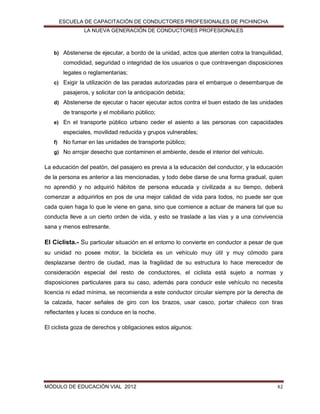 ESCUELA DE CAPACITACIÓN DE CONDUCTORES PROFESIONALES DE PICHINCHA
LA NUEVA GENERACIÓN DE CONDUCTORES PROFESIONALES

b) Abstenerse de ejecutar, a bordo de la unidad, actos que atenten cotra la tranquilidad,

comodidad, seguridad o integridad de los usuarios o que contravengan disposiciones
legales o reglamentarias;
c) Exigir la utilización de las paradas autorizadas para el embarque o desembarque de

pasajeros, y solicitar con la anticipación debida;
d) Abstenerse de ejecutar o hacer ejecutar actos contra el buen estado de las unidades

de transporte y el mobiliario público;
e) En el transporte público urbano ceder el asiento a las personas con capacidades

especiales, movilidad reducida y grupos vulnerables;
f)

No fumar en las unidades de transporte público;

g) No arrojar desecho que contaminen el ambiente, desde el interior del vehículo.

La educación del peatón, del pasajero es previa a la educación del conductor, y la educación
de la persona es anterior a las mencionadas, y todo debe darse de una forma gradual, quien
no aprendió y no adquirió hábitos de persona educada y civilizada a su tiempo, deberá
comenzar a adquirirlos en pos de una mejor calidad de vida para todos, no puede ser que
cada quien haga lo que le viene en gana, sino que comience a actuar de manera tal que su
conducta lleve a un cierto orden de vida, y esto se traslade a las vías y a una convivencia
sana y menos estresante.

El Ciclista.- Su particular situación en el entorno lo convierte en conductor a pesar de que
su unidad no posee motor, la bicicleta es un vehículo muy útil y muy cómodo para
desplazarse dentro de ciudad, mas la fragilidad de su estructura lo hace merecedor de
consideración especial del resto de conductores, el ciclista está sujeto a normas y
disposiciones particulares para su caso, además para conducir este vehículo no necesita
licencia ni edad mínima, se recomienda a este conductor circular siempre por la derecha de
la calzada, hacer señales de giro con los brazos, usar casco, portar chaleco con tiras
reflectantes y luces si conduce en la noche.
El ciclista goza de derechos y obligaciones estos algunos:

MÓDULO DE EDUCACIÓN VIAL 2012

42

 