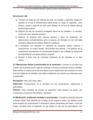 ESCUELA DE CAPACITACIÓN DE CONDUCTORES PROFESIONALES DE PICHINCHA
LA NUEVA GENERACIÓN DE CONDUCTORES PROFESIONALES

Derechos Art. 204.
a) Transitar por todas las vías públicas del país, con respeto y seguridad, excepto en

aquellos en la que la infraestructura actual ponga en riesgo su seguridad como
túneles y pasos a desnivel sin carril para ciclistas, en los que se deberá adecuar
espacios para hacerlo;
b) Disponer de vías de circulación privilegiada dentro de las ciudades y la carretera,

como ciclo vías o espacios similares;
c) Disponer de espacios para parqueo gratuitos y libres de obstáculos, con

adecuaciones correspondientes, para el parqueo de bicicletas en los terminales
terrestres, estaciones de trolebús. Metrovia o similares;
d) A transportar sus bicicletas en vehículos de transporte público cantonal e

interprovincial, sin ningún recargo. Para facilitar este derecho, y sin perjuicio de su
cumplimiento incondicional, los transportistas dotaran a sus unidades de estructuras
porta bicicletas en sus partes anterior y superior;
e) Derecho a tener días de circulación preferente de las bicicletas en el área

urbana………

2.3 Alteraciones físicas y emocionales en el conductor.- Conducir es una labor que
requiere que la persona que lo haga se mantenga en buenas condiciones físicas y mentales.
Debe tenerse en cuenta que lo que más afecta el buen estado físico del conductor son entre
otros los problemas de visibilidad, pero debe considerarse los procesos que intervienen para
la conducción:

Percepción: Vista, oído, tacto, olfato.
Intelección: Procesamiento de lo percibido con los conocimientos, experiencias y
aprendizajes.

Volición: Como resultado del proceso de intelección, debe tomarse una acción, que
corresponde a la voluntad del individuo o conductor.

2.4 Medicación, problemas mentales y emocionales.- También la condición física del
conductor puede verse afectada por la fatiga, la que origina el sueño, que también puede
verse causado por contaminación o intoxicación (gases provenientes del motor), o bien por
drogas. Conviene hacer la aclaración de que drogas no solo son los alucinógenos, sino

MÓDULO DE EDUCACIÓN VIAL 2012

43

 