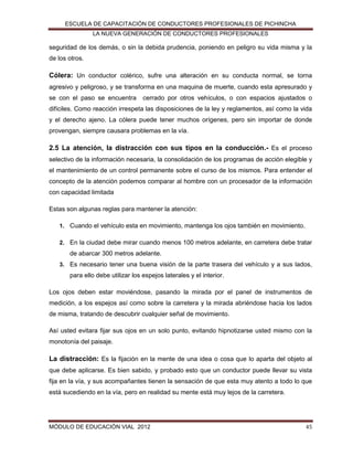 ESCUELA DE CAPACITACIÓN DE CONDUCTORES PROFESIONALES DE PICHINCHA
LA NUEVA GENERACIÓN DE CONDUCTORES PROFESIONALES

seguridad de los demás, o sin la debida prudencia, poniendo en peligro su vida misma y la
de los otros.

Cólera: Un conductor colérico, sufre una alteración en su conducta normal, se torna
agresivo y peligroso, y se transforma en una maquina de muerte, cuando esta apresurado y
se con el paso se encuentra

cerrado por otros vehículos, o con espacios ajustados o

difíciles. Como reacción irrespeta las disposiciones de la ley y reglamentos, así como la vida
y el derecho ajeno. La cólera puede tener muchos orígenes, pero sin importar de donde
provengan, siempre causara problemas en la vía.

2.5 La atención, la distracción con sus tipos en la conducción.- Es el proceso
selectivo de la información necesaria, la consolidación de los programas de acción elegible y
el mantenimiento de un control permanente sobre el curso de los mismos. Para entender el
concepto de la atención podemos comparar al hombre con un procesador de la información
con capacidad limitada
Estas son algunas reglas para mantener la atención:
1. Cuando el vehículo esta en movimiento, mantenga los ojos también en movimiento.
2. En la ciudad debe mirar cuando menos 100 metros adelante, en carretera debe tratar

de abarcar 300 metros adelante.
3. Es necesario tener una buena visión de la parte trasera del vehículo y a sus lados,

para ello debe utilizar los espejos laterales y el interior.
Los ojos deben estar moviéndose, pasando la mirada por el panel de instrumentos de
medición, a los espejos así como sobre la carretera y la mirada abriéndose hacia los lados
de misma, tratando de descubrir cualquier señal de movimiento.
Así usted evitara fijar sus ojos en un solo punto, evitando hipnotizarse usted mismo con la
monotonía del paisaje.

La distracción: Es la fijación en la mente de una idea o cosa que lo aparta del objeto al
que debe aplicarse. Es bien sabido, y probado esto que un conductor puede llevar su vista
fija en la vía, y sus acompañantes tienen la sensación de que esta muy atento a todo lo que
está sucediendo en la vía, pero en realidad su mente está muy lejos de la carretera.

MÓDULO DE EDUCACIÓN VIAL 2012

45

 