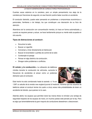 ESCUELA DE CAPACITACIÓN DE CONDUCTORES PROFESIONALES DE PICHINCHA
LA NUEVA GENERACIÓN DE CONDUCTORES PROFESIONALES

Cuantas veces estamos en la carretera, pero un simple pensamiento nos aleja de la
carretera por fracciones de segundo; en esa fracción podría haber ocurrido un accidente.
El conductor distraído, puede estar pensando en problemas o compromisos económicos o
personales, familiares o de trabajo, los que constituyen una desviación de su foco de
atención.
Abandona así la conducción con concentración mental y lo hace en forma automatizada, y
cuando se requiere pensar y actuar, se hace tardíamente porque su mente está ocupada en
otro asunto.

Tipos de distracciones al conducir:


Escuchar la radio



Buscar un cigarrillo



Conversar y mirar directamente al interlocutor



Buscar el encendedor o perillas de control de la radio



Contemplar el paisaje



Pensar en algo distinto a la conducción.



Divagar sobre problemas o conflictos.

El celular y la conducción.- La utilización de teléfonos
móviles durante la conducción de vehículos, aumenta la
frecuencia de accidentes al actuar como un poderoso
distractor para el conductor.

Este hecho ha sido corroborado hasta la sacieda d. Ya en
1,997 un estudio de la revista new england journal of medicine, Advertía que los usuarios de
telefonía celular al conducir tenían de cuatro a cinco veces más probabilidades de tener un
accidente de tránsito, que quienes no lo usan.

Además alerta: los equipos que permiten tener las manos libres no brindan una ventaja de
seguridad respecto de los equipos de mano, en muchos países está penado por la ley. Pero
es algo que lamentablemente la gran mayoría de conductores desestiman o desconocen.

MÓDULO DE EDUCACIÓN VIAL 2012

46

 