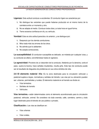 ESCUELA DE CAPACITACIÓN DE CONDUCTORES PROFESIONALES DE PICHINCHA
LA NUEVA GENERACIÓN DE CONDUCTORES PROFESIONALES

Ligereza: Esta actitud conduce a accidentes. El conductor ligero se caracteriza por:
1. No distingue las variantes que puede haberse producido en el mismo tramo de la

carretera entre un momento y otro.
2. No se adapta al medio. Conduce todos días y a toda hora en igual forma.
3. Tiene excesiva confianza en él y su vehículo.

Vanidad: Esta es otra actitud parecida a la anterior, y se distingue por:
1. Desprecio por los demás conductores.
2. Mira nada más los errores de los otros.
3. No admite que lo adelanten.
4. No acepta correcciones.

La susceptibilidad: El conductor susceptible es delicado, se molesta por cualquier cosa, y
su conducta se altera, convirtiéndose hasta en agresivo.

La agresividad: Proviene de un desorden de la conducta. Adelanta por la derecha, corta el
paso, suena la bocina, hace señales insultantes, insulta grita. Este tipo de conducta puede
ser el resultado de disgustos de problemas en sus otros ámbitos de vida.

2.6 El elemento material -Vía: Es la zona destinada para la circulación vehicular y
peatonal sujetos a leyes, normativas y señales de tránsito. Las vías por su ubicación pueden
ser: urbanas, perimetrales y rurales. El elemento material en el transito se divide en:


Vías terrestres



Señales de transito



Vehículos

Vías terrestres.- están determinadas como el elemento acondicionado para la circulación
peatonal, vehicular, animal. Se considera vía toda avenida, calle, carretera, camino y todo
lugar destinado para el tránsito de uso público o privado.

Clasificación.- Las vías se clasifican en:


Vías urbanas



Vías rurales.

MÓDULO DE EDUCACIÓN VIAL 2012

47

 