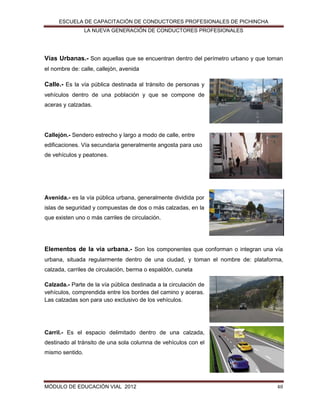 ESCUELA DE CAPACITACIÓN DE CONDUCTORES PROFESIONALES DE PICHINCHA
LA NUEVA GENERACIÓN DE CONDUCTORES PROFESIONALES

Vías Urbanas.- Son aquellas que se encuentran dentro del perímetro urbano y que toman
el nombre de: calle, callejón, avenida

Calle.- Es la vía pública destinada al tránsito de personas y
vehículos dentro de una población y que se compone de
aceras y calzadas.

Callejón.- Sendero estrecho y largo a modo de calle, entre
edificaciones. Vía secundaria generalmente angosta para uso
de vehículos y peatones.

Avenida.- es la vía pública urbana, generalmente dividida por
islas de seguridad y compuestas de dos o más calzadas, en la
que existen uno o más carriles de circulación.

Elementos de la vía urbana.- Son los componentes que conforman o integran una vía
urbana, situada regularmente dentro de una ciudad, y toman el nombre de: plataforma,
calzada, carriles de circulación, berma o espaldón, cuneta
Calzada.- Parte de la vía pública destinada a la circulación de
vehículos, comprendida entre los bordes del camino y aceras.
Las calzadas son para uso exclusivo de los vehículos.

Carril.- Es el espacio delimitado dentro de una calzada,
destinado al tránsito de una sola columna de vehículos con el
mismo sentido.

MÓDULO DE EDUCACIÓN VIAL 2012

48

 