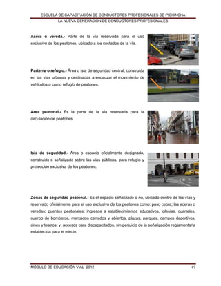 ESCUELA DE CAPACITACIÓN DE CONDUCTORES PROFESIONALES DE PICHINCHA
LA NUEVA GENERACIÓN DE CONDUCTORES PROFESIONALES

Acera o vereda.- Parte de la vía reservada para el uso
exclusivo de los peatones, ubicado a los costados de la vía.

Parterre o refugio.- Área o isla de seguridad central, construida
en las vías urbanas y destinadas a encauzar el movimiento de
vehículos o como refugio de peatones.

Área peatonal.- Es la parte de la vía reservada para la
circulación de peatones.

Isla de seguridad.- Área o espacio oficialmente designado,
construido o señalizado sobre las vías públicas, para refugio y
protección exclusiva de los peatones.

Zonas de seguridad peatonal.- Es el espacio señalizado o no, ubicado dentro de las vías y
reservado oficialmente para el uso exclusivo de los peatones como: paso cebra; las aceras o
veredas; puentes peatonales; ingresos a establecimientos educativos, iglesias, cuarteles,
cuerpo de bomberos, mercados cerrados y abiertos, plazas, parques, campos deportivos,
cines y teatros; y, accesos para discapacitados, sin perjuicio de la señalización reglamentaria
establecida para el efecto.

MÓDULO DE EDUCACIÓN VIAL 2012

49

 