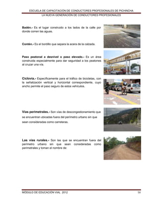 ESCUELA DE CAPACITACIÓN DE CONDUCTORES PROFESIONALES DE PICHINCHA
LA NUEVA GENERACIÓN DE CONDUCTORES PROFESIONALES

Badén.- Es el lugar construido a los lados de la calle por
donde corren las aguas.

Contén.- Es el bordillo que separa la acera de la calzada.

Paso peatonal a desnivel o paso elevado.- Es un área
construida especialmente para dar seguridad a los peatones
al cruzar una vía.

Ciclovia.- Específicamente para el tráfico de bicicletas, con
la señalización vertical y horizontal correspondiente, cuyo
ancho permite el paso seguro de estos vehículos.

Vías perimetrales.- Son vías de descongestionamiento que
se encuentran ubicadas fuera del perímetro urbano sin que
sean consideradas como carreteras.

Las vías rurales.- Son las que se encuentran fuera del
perímetro urbano sin que sean
perimetrales y toman el nombre de:

MÓDULO DE EDUCACIÓN VIAL 2012

consideradas

como

50

 