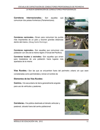 ESCUELA DE CAPACITACIÓN DE CONDUCTORES PROFESIONALES DE PICHINCHA
LA NUEVA GENERACIÓN DE CONDUCTORES PROFESIONALES

Carreteras

internacionales.- Son aquellas
comunican dos países fronterizos (Panamericana).

que

Carreteras nacionales.- Sirven para comunicar los puntos
más importantes de un país y recorrer grandes distancias
dentro del mismo. (Aloag Santo Domingo)

Carreteras regionales.- Son aquellas que comunican una
población con otra de la misma región (Troncal del Pacifico).
Carreteras locales o vecinales.- Son aquellas que sirven
para trasladarse de una población hacia lugares más
apartados de la misma

Vías Rurales.- Son las que se encuentran fuera del perímetro urbano sin que sean
consideradas como perimetrales y toman el nombre de

Elementos de las Vías Rurales:
Camino.- Vía secundaria de tierra generalmente angosta
para uso de vehículos y peatones.

Carreteras.- Vía pública destinada al tránsito vehicular y
peatonal, ubicado fuera del centro poblacional

MÓDULO DE EDUCACIÓN VIAL 2012

51

 