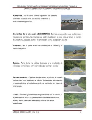 ESCUELA DE CAPACITACIÓN DE CONDUCTORES PROFESIONALES DE PICHINCHA
LA NUEVA GENERACIÓN DE CONDUCTORES PROFESIONALES

Autopistas.- Vía de varios carriles separados con parterre
central sin cruces a nivel, con acceso controlado y
estacionamiento prohibido.

Elementos de la vía rural.- (CARRETERAS) Son los componentes que conforman o
integran una carretera, las mismas que están situadas en la zona rural, y toman el nombre
de: plataforma, calzada, carriles de circulación, berma o espaldón, cuneta:
Plataforma.- Es la parte de la vía formada por la calzada y la
berma o espaldón.

Calzada.- Parte de la vía pública destinada a la circulación de
vehículos, comprendida entre los bordes del camino y aceras

Berma o espaldón.- Faja lateral adyacente a la calzada de una vía
pavimentada o no, destinada al tránsito de peatones, semovientes
y ocasionalmente al estacionamiento de vehículos en caso de
emergencia.

Cuneta.- En calles y carreteras el ángulo formado por la calzada y
el plano vertical producido por diferencia de nivel entre calzada,
acera y berma, destinada a recoger y evacuar las aguas
superficiales.

MÓDULO DE EDUCACIÓN VIAL 2012

52

 