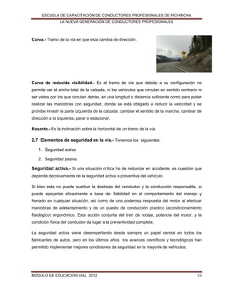 ESCUELA DE CAPACITACIÓN DE CONDUCTORES PROFESIONALES DE PICHINCHA
LA NUEVA GENERACIÓN DE CONDUCTORES PROFESIONALES

Curva.- Tramo de la vía en que esta cambia de dirección.

Curva de reducida visibilidad.- Es el tramo de vía que debido a su configuración no
permite ver el ancho total de la calzada, ni los vehículos que circulan en sentido contrario ni
ser vistos por los que circulan detrás, en una longitud o distancia suficiente como para poder
realizar las maniobras con seguridad, donde se está obligado a reducir la velocidad y se
prohíbe invadir la parte izquierda de la calzada, cambiar el sentido de la marcha, cambiar de
dirección a la izquierda, parar o estacionar.
Rasante.- Es la inclinación sobre la horizontal de un tramo de la vía.

2.7 Elementos de seguridad en la vía.- Tenemos los siguientes:
1. Seguridad activa
2. Seguridad pasiva.

Seguridad activa.- Si una situación crítica ha de redundar en accidente, es cuestión que
depende decisivamente de la seguridad activa o preventiva del vehículo.
Si bien esta no puede sustituir la destreza del conductor y la conducción responsable, si
puede apoyarlas eficazmente a base de: fiabilidad en el comportamiento del manejo y
frenado en cualquier situación, así como de una poderosa respuesta del motor al efectuar
maniobras de adelantamiento y de un puesto de conducción practico (acondicionamiento
fisiológico) ergonómico. Esta acción conjunta del tren de rodaje, potencia del motor, y la
condición física del conductor da lugar a la preventividad completa.
La seguridad activa viene desempeñando desde siempre un papel central en todos los
fabricantes de autos, pero en los últimos años los avances científicos y tecnológicos han
permitido implementar mejores condiciones de seguridad en la mayoría de vehículos.

MÓDULO DE EDUCACIÓN VIAL 2012

53

 