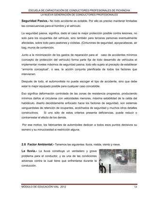 ESCUELA DE CAPACITACIÓN DE CONDUCTORES PROFESIONALES DE PICHINCHA
LA NUEVA GENERACIÓN DE CONDUCTORES PROFESIONALES

Seguridad Pasiva.- No todo accidente es evitable. Por ello es preciso mantener limitadas
las consecuencias para el hombre y el vehículo.
La seguridad pasiva, significa, dado el caso la mejor protección posible contra lesiones, no
solo para los ocupantes del vehículo, sino también para terceras personas eventualmente
afectadas, sobre todo para peatones y ciclistas. (Cinturones de seguridad, apoyacabezas, air
bag, muros de contención,
Junto a la minimización de los gastos de reparación para el

caso de accidentes mínimos

(concepto de protección del vehículo) forma parte fija de todo desarrollo de vehículos el
implementar niveles máximos de seguridad pasiva, todo ello sujeto al precepto de establecer
“armonía conceptual”, o sea, la acción conjunta planificada de todos los factores que
intervienen.
Después de todo, el automovilista no puede escoger el tipo de accidente, sino que debe
estar lo mejor equipado posible para cualquier caso concebible.
Eso significa deformación controlada de las zonas de resistencia progresiva, produciendo
mínimos daños al circularse con velocidades menores, máxima estabilidad de la celda del
habitáculo, diseño decididamente enfocado hacia los factores de seguridad, son sistemas
vanguardistas de retención de ocupantes, acolchados de seguridad y muchos otros detalles
constructivos.

Si uno sólo de estos criterios presenta deficiencias, puede reducir o

contrarrestar el efecto de los demás.
Por ese motivo, los fabricantes de automóviles dedican a todos esos puntos decisivos su
esmero y su minuciosidad si restricción alguna.

2.8 Factor Ambiental.- Tenemos las siguientes: lluvia, niebla, viento y nieve.
La lluvia.- La lluvia constituye un verdadero y grave
problema para el conductor, y es una de las condiciones
adversas contra la cual tiene que enfrentarse durante la
conducción.

MÓDULO DE EDUCACIÓN VIAL 2012

54

 