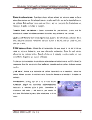 ESCUELA DE CAPACITACIÓN DE CONDUCTORES PROFESIONALES DE PICHINCHA
LA NUEVA GENERACIÓN DE CONDUCTORES PROFESIONALES

Diferentes situaciones.- Cuando comienza a llover, al caer las primeras gotas, se forma
sobre el parabrisas una delgada película con el polvo y el hollín que se ha depositado sobre
los cristales. Esta película nonos deja ver bien y por un momento, los limpiadores son
incapaces de poder normalizar la situación.

Durante lluvia persistente.- Deben extremarse las precauciones, puesto que las
escobillas no pueden mantener una buena visibilidad. No puede verse con claridad.
¿Qué hacer? Mantener bien limpio el parabrisas, cuidarse del vehículo de adelante y del de
atrás, reducir la velocidad y encender las luces aun en el día; no para que usted vea, sino
para que lo vean.

El hidroplaneamiento.- Al caer las primeras gotas de agua sobre la vía, se forma una
masa en extremo deslizante, una capa altamente resbaladiza. Sobre la cual pierden
adherencia las mejores llantas. Cuando el piso de la calzada ya esta mojado hay más
posibilidades de patinar que cuando está seco.
Con llantas en buen estado, la perdida de adherencia puede disminuir en un 50%. De ahí la
importancia de andar siempre con buenas llantas, especialmente en países lluviosos como el
nuestro.
¿Qué hacer? Frente a la posibilidad de patinar debe reducirse la velocidad, andar con
buenas llantas, en caso de patinazo debe virarse las llantas en el sentido o dirección del
patinazo.

Inundaciones.- si hay agua en la vía a causa de una
inundación,

seguir

las

siguientes

recomendaciones:

Introduzca el vehículo poco a poco, controlando el
movimiento del motor y del vehículo por medio del
embrague. El nivel del agua no debe sobrepasar el de las
copas.

MÓDULO DE EDUCACIÓN VIAL 2012

55

 