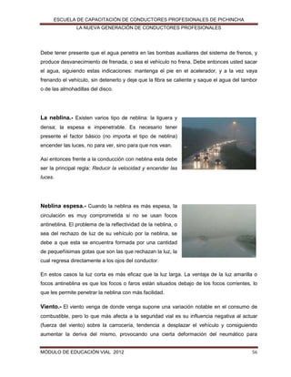 ESCUELA DE CAPACITACIÓN DE CONDUCTORES PROFESIONALES DE PICHINCHA
LA NUEVA GENERACIÓN DE CONDUCTORES PROFESIONALES

Debe tener presente que el agua penetra en las bombas auxiliares del sistema de frenos, y
produce desvanecimiento de frenada, o sea el vehículo no frena. Debe entonces usted sacar
el agua, siguiendo estas indicaciones: mantenga el pie en el acelerador, y a la vez vaya
frenando el vehículo, sin detenerlo y deje que la fibra se caliente y saque el agua del tambor
o de las almohadillas del disco.

La neblina.- Existen varios tipo de neblina: la liguera y
densa; la espesa e impenetrable. Es necesario tener
presente el factor básico (no importa el tipo de neblina)
encender las luces, no para ver, sino para que nos vean.
Así entonces frente a la conducción con neblina esta debe
ser la principal regla: Reducir la velocidad y encender las
luces.

Neblina espesa.- Cuando la neblina es más espesa, la
circulación es muy comprometida si no se usan focos
antineblina. El problema de la reflectividad de la neblina, o
sea del rechazo de luz de su vehículo por la neblina, se
debe a que esta se encuentra formada por una cantidad
de pequeñísimas gotas que son las que rechazan la luz, la
cual regresa directamente a los ojos del conductor.
En estos casos la luz corta es más eficaz que la luz larga. La ventaja de la luz amarilla o
focos antineblina es que los focos o faros están situados debajo de los focos corrientes, lo
que les permite penetrar la neblina con más facilidad.

Viento.- El viento venga de donde venga supone una variación notable en el consumo de
combustible, pero lo que más afecta a la seguridad vial es su influencia negativa al actuar
(fuerza del viento) sobre la carrocería, tendencia a desplazar el vehículo y consiguiendo
aumentar la deriva del mismo, provocando una cierta deformación del neumático para

MÓDULO DE EDUCACIÓN VIAL 2012

56

 