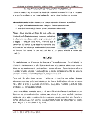 ESCUELA DE CAPACITACIÓN DE CONDUCTORES PROFESIONALES DE PICHINCHA
LA NUEVA GENERACIÓN DE CONDUCTORES PROFESIONALES

corregir la trayectoria y, en el caso de las curvas, aumentando la inclinación de la carrocería
si se gira hacia el lado del que procede el viento con una mayor transferencia de peso.

Recomendaciones.- Ante la presencia de ráfagas de viento, disminuya la velocidad.


Sujete el volante firmemente pero sin rigidez tirando contra el viento.



Cierre las ventanas para evitar remolinos al interior del vehículo.

Nieve.- Salvo algunas carreteras de país en las que
ocasionalmente hay presencia de pequeñas cantidades,
prácticamente pasa desapercibida su presencia, aun así,
si llegara a conducir sobre nieve, considere que el
labrado de sus llantas puede hacer la diferencia, para
evitar el susto de un derrape, se recomienda conducir en
las marchas más fuertes y a baja velocidad, esta acción puede ayudarle a salir de esta
condición.

RESUMEN
El conocimiento de los “Elementos del Sistema de Transito Transporte y Seguridad Vial”, es
prioritario y menester conocer a fondo sus significados y normas que aplican para lograr un
desarrollo de las acciones de manera eficaz y segura, cómoda y fluida; fundamentalmente
reconocer al actor principal y responsable de la calidad del accionar dentro del sistema,
(elemento humano) conformado por peatón, pasajero, conductor.
Cada uno de ellos tiene deberes,

privilegios y derechos que deben observar

adecuadamente, para poder hacer uso común del sistema de tránsito terrestre, de forma que
no se altere el orden y seguridad en el mismo, dando como resultado un sistema fluido,
armónico y con menos accidentalidad.
Las consideraciones generales respecto a la salud física, mental y emocional del conductor,
deben ser de extremada atención, personas aparentemente en buena condición ocasionan
accidentes graves y con consecuencias lamentables; la ingestión voluntaria o involuntaria de
ciertas substancias, podrían acarrear consecuencias funestas, por ello conocer los efectos
de las drogas en la conducción es importante.

MÓDULO DE EDUCACIÓN VIAL 2012

57

 