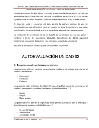 ESCUELA DE CAPACITACIÓN DE CONDUCTORES PROFESIONALES DE PICHINCHA
LA NUEVA GENERACIÓN DE CONDUCTORES PROFESIONALES

Las distracciones en las vías, pintan corazones azules en todas las carreteras del país, no
son más que segundos de descuido para que un accidente se produzca, el conductor que
logra interiorizar el peligro de ciertas conductas esta protegiendo su vida y la de los demás.
El desarrollo social y económico del país, permite la apertura continua de vías de
comunicación por todo el territorio nacional, conocer los tipos de carreteras y sus partes
permiten al conductor profesional tener una herramienta adecuada para su desempeño
La conducción de un vehículo no es un derecho es un privilegio que hay que ganar y
mantener a través de: capacitación adecuada, demostración de idónea capacidad
física/mental, observancia de las leyes y las normas de seguridad y cortesía vial.
Recuerde el privilegio de conducir puede ser revocado o suspendido.

AUTOEVALUACIÓN UNIDAD 02
1.- Encierre en un círculo la respuesta correcta:
La persona que utiliza un medio de transporte para movilizarse de un lugar a otro sin ser el
conductor se denomina….?




Controlador
Conductor
Pasajero

Los pasajeros están prohibidos de utilizar el transporte público cuando se presuma que el
conductor se encuentra con signos de ebriedad o bajo influencia de…..?




Sueño
Drogas
Malos amigos

Los pasajeros tienen derecho a exigir el uso de las paradas autorizadas para el embarque o
desembarque de pasajeros, solicitándola con…..?




El pago del pasaje
Silbido fuerte
Anticipación debida

MÓDULO DE EDUCACIÓN VIAL 2012

58

 