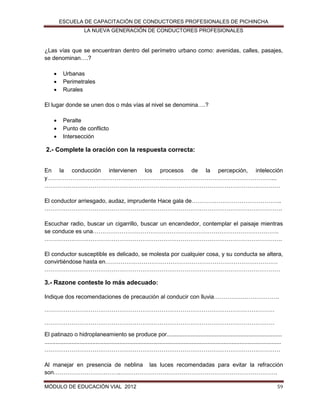 ESCUELA DE CAPACITACIÓN DE CONDUCTORES PROFESIONALES DE PICHINCHA
LA NUEVA GENERACIÓN DE CONDUCTORES PROFESIONALES

¿Las vías que se encuentran dentro del perímetro urbano como: avenidas, calles, pasajes,
se denominan….?




Urbanas
Perimetrales
Rurales

El lugar donde se unen dos o más vías al nivel se denomina….?




Peralte
Punto de conflicto
Intersección

2.- Complete la oración con la respuesta correcta:
En la conducción intervienen los procesos de la percepción, intelección
y………………………………………………………………………………………………………...
……………………………………………………………………………………………………………
El conductor arriesgado, audaz, imprudente Hace gala de………………………………………..
…………………………………………………………………………………………………………….
Escuchar radio, buscar un cigarrillo, buscar un encendedor, contemplar el paisaje mientras
se conduce es una…………………………………………………………………………………….
…………………………………………………………………………………………………………….
El conductor susceptible es delicado, se molesta por cualquier cosa, y su conducta se altera,
convirtiéndose hasta en………………………………………………………………………………
……………………………………………………………………………………………………………

3.- Razone conteste lo más adecuado:
Indique dos recomendaciones de precaución al conducir con lluvia…………………………….
…………………………………………………………………………………………………………
…………………………………………………………………………………………………………
El patinazo o hidroplaneamiento se produce por........................................................................
....................................................................................................................................................
……………………………………………………………………………………………………………
Al manejar en presencia de neblina las luces recomendadas para evitar la refracción
son……………………………..……………………………………………………………………….
MÓDULO DE EDUCACIÓN VIAL 2012

59

 