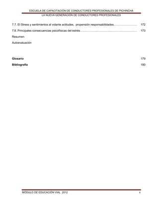 ESCUELA DE CAPACITACIÓN DE CONDUCTORES PROFESIONALES DE PICHINCHA
LA NUEVA GENERACIÓN DE CONDUCTORES PROFESIONALES

7.7. El Stress y sentimientos al volante actitudes, propensión responsabilidades……….……………

172

7.8. Principales consecuencias psicofísicas del estrés……………………………………………………

173

Resumen
Autoevaluación

Glosario

179

Bibliografía

180

MÓDULO DE EDUCACIÓN VIAL 2012

6

 