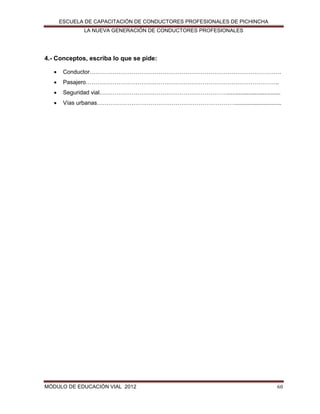 ESCUELA DE CAPACITACIÓN DE CONDUCTORES PROFESIONALES DE PICHINCHA
LA NUEVA GENERACIÓN DE CONDUCTORES PROFESIONALES

4.- Conceptos, escriba lo que se pide:


Conductor……………………………………………………………………………………….



Pasajero………………………………………………………………………………………..



Seguridad vial.………………………………………………………….................................



Vías urbanas……………………………………………………………….............................

MÓDULO DE EDUCACIÓN VIAL 2012

60

 