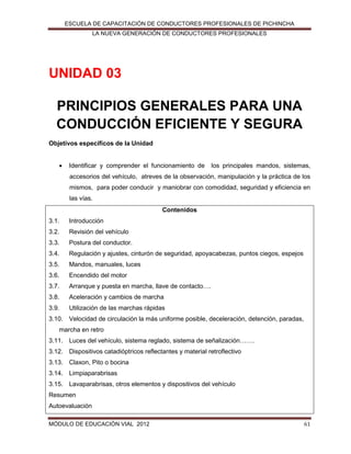 ESCUELA DE CAPACITACIÓN DE CONDUCTORES PROFESIONALES DE PICHINCHA
LA NUEVA GENERACIÓN DE CONDUCTORES PROFESIONALES

UNIDAD 03
PRINCIPIOS GENERALES PARA UNA
CONDUCCIÓN EFICIENTE Y SEGURA
Objetivos específicos de la Unidad


Identificar y comprender el funcionamiento de

los principales mandos, sistemas,

accesorios del vehículo, atreves de la observación, manipulación y la práctica de los
mismos, para poder conducir y maniobrar con comodidad, seguridad y eficiencia en
las vías.
Contenidos
3.1.

Introducción

3.2.

Revisión del vehículo

3.3.

Postura del conductor.

3.4.

Regulación y ajustes, cinturón de seguridad, apoyacabezas, puntos ciegos, espejos

3.5.

Mandos, manuales, luces

3.6.

Encendido del motor

3.7.

Arranque y puesta en marcha, llave de contacto….

3.8.

Aceleración y cambios de marcha

3.9.

Utilización de las marchas rápidas

3.10. Velocidad de circulación la más uniforme posible, deceleración, detención, paradas,
marcha en retro
3.11. Luces del vehículo, sistema reglado, sistema de señalización…….
3.12. Dispositivos catadióptricos reflectantes y material retroflectivo
3.13. Claxon, Pito o bocina
3.14. Limpiaparabrisas
3.15. Lavaparabrisas, otros elementos y dispositivos del vehículo
Resumen
Autoevaluación
MÓDULO DE EDUCACIÓN VIAL 2012

61

 