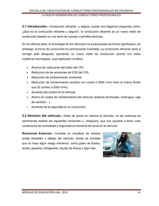 ESCUELA DE CAPACITACIÓN DE CONDUCTORES PROFESIONALES DE PICHINCHA
LA NUEVA GENERACIÓN DE CONDUCTORES PROFESIONALES

3.1 Introducción.- Conducción eficiente y segura, quizás nos hagamos preguntas como,
¿Qué es la conducción eficiente y segura?, la conducción eficiente es un nuevo estilo de
conducción basado en una serie de nuevas y sencillas técnicas.
En los últimos años, la tecnología de los vehículos ha evolucionado de forma significativa, sin
embargo, la forma de conducirlos ha permanecido invariable. La conducción eficiente viene a
corregir este desajuste, aportando un nuevo estilo de conducción acorde con estas
modernas tecnologías, cuya aplicación conlleva:


Ahorros de carburante del orden del 15%



Reducción de las emisiones de CO2 del 15%



Reducción de contaminación ambiental



Reducción de contaminación acústica (un coche a 4000 r/min hace el mismo Ruido
que 32 coches a 2000 r/min).



Aumento del confort en el vehículo



Ahorro en costes de mantenimiento del vehículo (sistema de frenado, embrague, caja
de cambios…)



Aumento de la seguridad en la conducción.

3.2 Revisión del vehículo.- Antes de poner en marcha el vehículo, en las mañanas se
recomienda realizar las siguientes revisiones o chequeos, que nos ayudará a tener unas
condiciones de comodidad y seguridad al momento de conducir el vehículo.
Revisiones Externos.- Consiste en visualizar de manera
prolija alrededor y debajo del vehículo, donde se constate
que no haya algún riesgo mecánico como goteo de fluidos,
aceite, gasolina, refrigerante, líquido de frenos y algo más.

MÓDULO DE EDUCACIÓN VIAL 2012

62

 