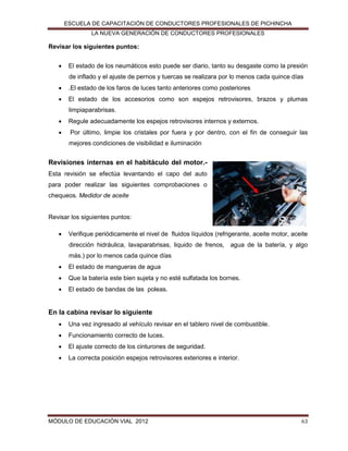 ESCUELA DE CAPACITACIÓN DE CONDUCTORES PROFESIONALES DE PICHINCHA
LA NUEVA GENERACIÓN DE CONDUCTORES PROFESIONALES

Revisar los siguientes puntos:


El estado de los neumáticos esto puede ser diario, tanto su desgaste como la presión
de inflado y el ajuste de pernos y tuercas se realizara por lo menos cada quince días



.El estado de los faros de luces tanto anteriores como posteriores



El estado de los accesorios como son espejos retrovisores, brazos y plumas
limpiaparabrisas.



Regule adecuadamente los espejos retrovisores internos y externos.



Por último, limpie los cristales por fuera y por dentro, con el fin de conseguir las
mejores condiciones de visibilidad e iluminación

Revisiones internas en el habitáculo del motor.Esta revisión se efectúa levantando el capo del auto
para poder realizar las siguientes comprobaciones o
chequeos. Medidor de aceite

Revisar los siguientes puntos:


Verifique periódicamente el nivel de fluidos líquidos (refrigerante, aceite motor, aceite
dirección hidráulica, lavaparabrisas, liquido de frenos, agua de la batería, y algo
más.) por lo menos cada quince días



El estado de mangueras de agua



Que la batería este bien sujeta y no esté sulfatada los bornes.



El estado de bandas de las poleas.

En la cabina revisar lo siguiente


Una vez ingresado al vehículo revisar en el tablero nivel de combustible.



Funcionamiento correcto de luces.



El ajuste correcto de los cinturones de seguridad.



La correcta posición espejos retrovisores exteriores e interior.

MÓDULO DE EDUCACIÓN VIAL 2012

63

 