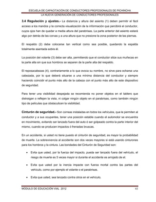 ESCUELA DE CAPACITACIÓN DE CONDUCTORES PROFESIONALES DE PICHINCHA
LA NUEVA GENERACIÓN DE CONDUCTORES PROFESIONALES

3.4 Regulación y ajustes.- La distancia y altura del asiento (1) deben permitir el fácil
acceso a los mandos y la correcta visualización de la información que percibirá el conductor,
cuyos ojos han de quedar a media altura del parabrisas. La parte anterior del asiento estará
algo por detrás de las corvas y a una altura que no presione la zona posterior de las piernas.
El respaldo (2) debe colocarse tan vertical como sea posible, quedando la espalda
totalmente asentada sobre él.
La posición del volante (3) debe ser alta, permitiendo que el conductor sitúe sus muñecas en
la parte alta sin que sus hombros se separen de la parte alta del respaldo.
El reposacabezas (4), contrariamente a lo que evoca su nombre, no sirve para echarse una
cabezada, por lo que deberá situarse a una mínima distancia del conductor y siempre
haciendo coincidir el punto más alto de la cabeza con el punto más alto de este dispositivo
de seguridad.
Para tener una visibilidad despejada se recomienda no poner objetos en el tablero que
distraigan o reflejen la vista, ni colgar ningún objeto en el parabrisas, como también ningún
tipo de películas que obstaculicen la visibilidad.

Cinturón de seguridad.- Son correas instaladas en todos los vehículos, que le permiten al
conductor y a sus ocupantes, tener una posición estable cuando el automotor se encuentra
en movimiento, evitando ser lanzado fuera del auto ó ser golpeado contra la parte interior del
mismo, cuando se producen impactos ó frenadas bruscas.
En un accidente, si usted no tiene puesto el cinturón de seguridad, es mayor la probabilidad
de muerte. La sobrevivencia al accidente son dos veces mayores si está usando cinturones
para los hombros y la cintura. Las bondades del Cinturón de Seguridad son:


Evita que usted, por la fuerza del impacto, pueda ser lanzado fuera del vehículo, el
riesgo de muerte es 5 veces mayor si durante el accidente es arrojado de el.



Evita que usted por la inercia impacte con fuerza mortal contra las partes del
vehículo, como por ejemplo el volante o el parabrisas.



Evita que usted, sea lanzado contra otros en el vehículo.

MÓDULO DE EDUCACIÓN VIAL 2012

65

 