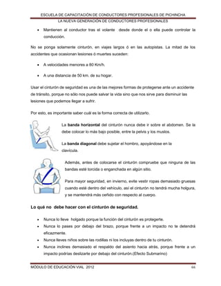 ESCUELA DE CAPACITACIÓN DE CONDUCTORES PROFESIONALES DE PICHINCHA
LA NUEVA GENERACIÓN DE CONDUCTORES PROFESIONALES



Mantienen al conductor tras el volante desde donde el o ella puede controlar la
conducción.

No se ponga solamente cinturón, en viajes largos ó en las autopistas. La mitad de los
accidentes que ocasionan lesiones ó muertes suceden:


A velocidades menores a 80 Km/h.



A una distancia de 50 km. de su hogar.

Usar el cinturón de seguridad es una de las mejores formas de protegerse ante un accidente
de tránsito, porque no sólo nos puede salvar la vida sino que nos sirve para disminuir las
lesiones que podemos llegar a sufrir.
Por esto, es importante saber cuál es la forma correcta de utilizarlo.
La banda horizontal del cinturón nunca debe ir sobre el abdomen. Se la
debe colocar lo más bajo posible, entre la pelvis y los muslos.
La banda diagonal debe sujetar el hombro, apoyándose en la
clavícula.
Además, antes de colocarse el cinturón compruebe que ninguna de las
bandas esté torcida o enganchada en algún sitio.
Para mayor seguridad, en invierno, evite vestir ropas demasiado gruesas
cuando esté dentro del vehículo, así el cinturón no tendrá mucha holgura,
y se mantendrá más ceñido con respecto al cuerpo.

Lo qué no debe hacer con el cinturón de seguridad.


Nunca lo lleve holgado porque la función del cinturón es protegerte.



Nunca lo pases por debajo del brazo, porque frente a un impacto no te detendrá
eficazmente.



Nunca lleves niños sobre las rodillas ni los incluyas dentro de tu cinturón.



Nunca inclines demasiado el respaldo del asiento hacia atrás, porque frente a un
impacto podrías deslizarte por debajo del cinturón.(Efecto Submarino)

MÓDULO DE EDUCACIÓN VIAL 2012

66

 