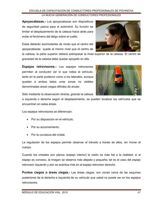 ESCUELA DE CAPACITACIÓN DE CONDUCTORES PROFESIONALES DE PICHINCHA
LA NUEVA GENERACIÓN DE CONDUCTORES PROFESIONALES

Apoyacabezas.- Los apoyacabezas son dispositivos
de seguridad pasiva para el automóvil. Su función es
limitar el desplazamiento de la cabeza hacia atrás para
evitar el fenómeno del látigo sobre el cuello.
Estas deberán acomodarlas de modo que el centro del
apoyacabezas quede al mismo nivel que el centro de
la cabeza, la parte superior deberá sobrepasar la línea superior de la cabeza. El centro de
gravedad de la cabeza debe quedar apoyado en ella.

Espejos retrovisores.- Los espejos retrovisores
permiten al conductor ver lo que rodea al vehículo,
tanto en la parte posterior como a los laterales, aunque
quedan a ambos lados unas zonas no visibles
denominadas áreas ciegas difíciles de anular.
Sólo mediante la observación directa, girando la cabeza
a izquierda o derecha según el desplazamiento, se pueden localizar los vehículos que se
encuentran en estas áreas.
Los espejos retrovisores se diferencian:


Por su disposición en el vehículo.



Por su accionamiento.



Por la curvatura del cristal.

La regulación de los espejos permite observar el tránsito a través de ellos, sin mover el
cuerpo.
Cuando los cristales son planos (espejo interior) la visión es más fiel a la realidad; si el
espejo es convexo, la imagen se observa más alejada y pequeña; tal es el caso del espejo
retrovisor izquierdo y aún se acentúa más en el espejo retrovisor derecho

Puntos ciegos o áreas ciegas.- Las áreas ciegas, son zonas cerca de las esquinas
posteriores de la derecha e izquierda de su vehículo que usted no puede ver en los espejos
retrovisores.

MÓDULO DE EDUCACIÓN VIAL 2012

67

 