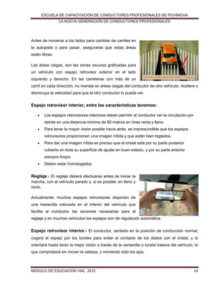 ESCUELA DE CAPACITACIÓN DE CONDUCTORES PROFESIONALES DE PICHINCHA
LA NUEVA GENERACIÓN DE CONDUCTORES PROFESIONALES

Antes de moverse a los lados para cambiar de carriles en
la autopista o para pasar, asegurarse que estas áreas
estén libres.
Las áreas ciegas, son las zonas oscuras graficadas para
un vehículo con espejo retrovisor exterior en el lado
izquierdo y derecho. En las carreteras con más de un
carril en cada dirección, no maneje en áreas ciegas del conductor de otro vehículo. Acelere o
disminuya la velocidad para que el otro conductor lo pueda ver.

Espejo retrovisor interior, entre las características tenemos:


Los espejos retrovisores interiores deben permitir al conductor ver la circulación por
detrás en una distancia mínima de 60 metros en línea recta y llano.



Para tener la mayor visión posible hacia atrás, es imprescindible que los espejos
retrovisores proporcionen una imagen nítida y que estén bien reglados.



Para dar una imagen nítida es preciso que el cristal esté por su parte posterior
cubierto en toda su superficie de ajuste en buen estado, y por su parte anterior
siempre limpio.



Deben estar homologados.

Reglaje.- El reglaje deberá efectuarse antes de iniciar la
marcha, con el vehículo parado y, si es posible, en llano y
recto.
Actualmente, muchos espejos retrovisores disponen de
una manecilla colocada en el interior del vehículo que
facilita al conductor las acciones necesarias para el
reglaje y en muchos vehículos los espejos son de regulación automática.

Espejo retrovisor interior.- El conductor, sentado en la posición de conducción normal,
cogerá el espejo por los bordes para evitar el contacto de los dedos con el cristal, y lo
orientará hasta tener la mejor visión a través de la ventanilla o luneta trasera del vehículo, lo
que comprobará sin mover la cabeza, y moviendo sólo los ojos.

MÓDULO DE EDUCACIÓN VIAL 2012

68

 