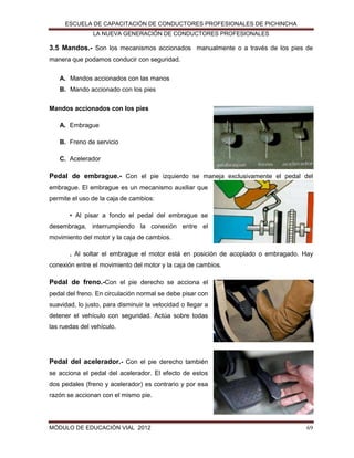 ESCUELA DE CAPACITACIÓN DE CONDUCTORES PROFESIONALES DE PICHINCHA
LA NUEVA GENERACIÓN DE CONDUCTORES PROFESIONALES

3.5 Mandos.- Son los mecanismos accionados manualmente o a través de los pies de
manera que podamos conducir con seguridad.
A. Mandos accionados con las manos
B. Mando accionado con los pies
Mandos accionados con los pies
A. Embrague
B. Freno de servicio
C. Acelerador

Pedal de embrague.- Con el pie izquierdo se maneja exclusivamente el pedal del
embrague. El embrague es un mecanismo auxiliar que
permite el uso de la caja de cambios:
• Al pisar a fondo el pedal del embrague se
desembraga, interrumpiendo la conexión entre el
movimiento del motor y la caja de cambios.
. Al soltar el embrague el motor está en posición de acoplado o embragado. Hay
conexión entre el movimiento del motor y la caja de cambios.

Pedal de freno.-Con el pie derecho se acciona el
pedal del freno. En circulación normal se debe pisar con
suavidad, lo justo, para disminuir la velocidad o llegar a
detener el vehículo con seguridad. Actúa sobre todas
las ruedas del vehículo.

Pedal del acelerador.- Con el pie derecho también
se acciona el pedal del acelerador. El efecto de estos
dos pedales (freno y acelerador) es contrario y por esa
razón se accionan con el mismo pie.

MÓDULO DE EDUCACIÓN VIAL 2012

69

 
