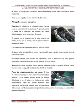 ESCUELA DE CAPACITACIÓN DE CONDUCTORES PROFESIONALES DE PICHINCHA
LA NUEVA GENERACIÓN DE CONDUCTORES PROFESIONALES

Al pisarlo en forma suave, aumentan las revoluciones del motor, salvo que ofrezca alguna
resistencia.
Si no se pisa el pedal, no hay movimiento del motor.

Principales mandos manuales:
Volante.- El volante es el principal mando manual,
pues su accionamiento es continuo. Al girar el volante,
a través de la dirección, se orientan las ruedas
delanteras y por tanto el vehículo. Se puede
El volante ha de cogerse por la parte exterior del
mismo, nunca por la interior, con las dos manos bien
firmes y sin rigidez.
Las manos han de mantenerse siempre sobre el volante.
Se puede soltar una de ellas el tiempo imprescindible para manejar otros mandos, como la
palanca de cambio.
No deben soltarse para accionar los indicadores, pues la disposición de éstos permite
accionarlos manteniendo el dedo pulgar sobre el arco del volante.
No se deben cruzar nunca las manos sobre el volante al girarlo, ni siquiera al tomar curvas
muy cerradas, pues puede perderse el control de la dirección.

Freno de estacionamiento o de mano.- El freno
de estacionamiento o de mano mantiene inmovilizado el
vehículo. Es la palanca situada entre los asientos
delanteros o en el tablero de instrumentos. Actúa
generalmente

sobre

las

ruedas

traseras,

debe

accionarse, tirando de la palanca hacia arriba en largas
detenciones, cuando se estacione en pendientes, al abandonar el vehículo y en caso de fallo
del freno de servicio.

MÓDULO DE EDUCACIÓN VIAL 2012

70

 