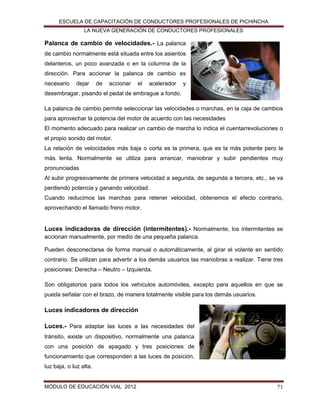 ESCUELA DE CAPACITACIÓN DE CONDUCTORES PROFESIONALES DE PICHINCHA
LA NUEVA GENERACIÓN DE CONDUCTORES PROFESIONALES

Palanca de cambio de velocidades.- La palanca
de cambio normalmente está situada entre los asientos
delanteros, un poco avanzada o en la columna de la
dirección. Para accionar la palanca de cambio es
necesario

dejar

de

accionar

el

acelerador

y

desembragar, pisando el pedal de embrague a fondo.
La palanca de cambio permite seleccionar las velocidades o marchas, en la caja de cambios
para aprovechar la potencia del motor de acuerdo con las necesidades
El momento adecuado para realizar un cambio de marcha lo indica el cuentarrevoluciones o
el propio sonido del motor.
La relación de velocidades más baja o corta es la primera, que es la más potente pero la
más lenta. Normalmente se utiliza para arrancar, maniobrar y subir pendientes muy
pronunciadas
Al subir progresivamente de primera velocidad a segunda, de segunda a tercera, etc., se va
perdiendo potencia y ganando velocidad.
Cuando reducimos las marchas para retener velocidad, obtenemos el efecto contrario,
aprovechando el llamado freno motor.

Luces indicadoras de dirección (intermitentes).- Normalmente, los intermitentes se
accionan manualmente, por medio de una pequeña palanca.
Pueden desconectarse de forma manual o automáticamente, al girar el volante en sentido
contrario. Se utilizan para advertir a los demás usuarios las maniobras a realizar. Tiene tres
posiciones: Derecha – Neutro – Izquierda.
Son obligatorios para todos los vehículos automóviles, excepto para aquellos en que se
pueda señalar con el brazo, de manera totalmente visible para los demás usuarios.

Luces indicadores de dirección
Luces.- Para adaptar las luces a las necesidades del
tránsito, existe un dispositivo, normalmente una palanca
con una posición de apagado y tres posiciones de
funcionamiento que corresponden a las luces de posición,
luz baja, o luz alta.

MÓDULO DE EDUCACIÓN VIAL 2012

71

 