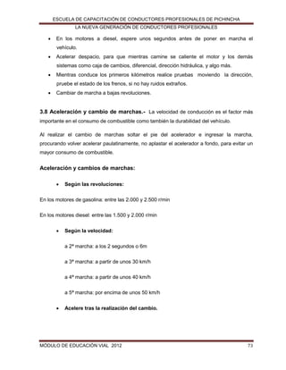 ESCUELA DE CAPACITACIÓN DE CONDUCTORES PROFESIONALES DE PICHINCHA
LA NUEVA GENERACIÓN DE CONDUCTORES PROFESIONALES



En los motores a diesel, espere unos segundos antes de poner en marcha el
vehículo.



Acelerar despacio, para que mientras camine se caliente el motor y los demás
sistemas como caja de cambios, diferencial, dirección hidráulica, y algo más.



Mientras conduce los primeros kilómetros realice pruebas moviendo la dirección,
pruebe el estado de los frenos, si no hay ruidos extraños.



Cambiar de marcha a bajas revoluciones.

3.8 Aceleración y cambio de marchas.- La velocidad de conducción es el factor más
importante en el consumo de combustible como también la durabilidad del vehículo.
Al realizar el cambio de marchas soltar el pie del acelerador e ingresar la marcha,
procurando volver acelerar paulatinamente, no aplastar el acelerador a fondo, para evitar un
mayor consumo de combustible.

Aceleración y cambios de marchas:


Según las revoluciones:

En los motores de gasolina: entre las 2.000 y 2.500 r/min
En los motores diesel: entre las 1.500 y 2.000 r/min


Según la velocidad:
a 2ª marcha: a los 2 segundos o 6m
a 3ª marcha: a partir de unos 30 km/h
a 4ª marcha: a partir de unos 40 km/h
a 5ª marcha: por encima de unos 50 km/h



Acelere tras la realización del cambio.

MÓDULO DE EDUCACIÓN VIAL 2012

73

 