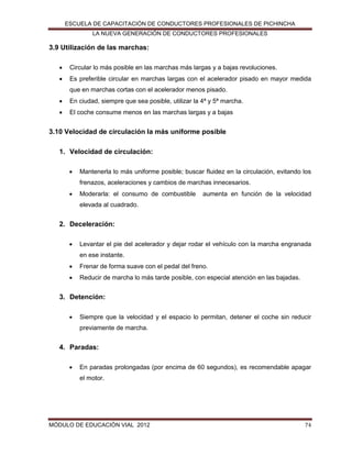 ESCUELA DE CAPACITACIÓN DE CONDUCTORES PROFESIONALES DE PICHINCHA
LA NUEVA GENERACIÓN DE CONDUCTORES PROFESIONALES

3.9 Utilización de las marchas:


Circular lo más posible en las marchas más largas y a bajas revoluciones.



Es preferible circular en marchas largas con el acelerador pisado en mayor medida
que en marchas cortas con el acelerador menos pisado.



En ciudad, siempre que sea posible, utilizar la 4ª y 5ª marcha.



El coche consume menos en las marchas largas y a bajas

3.10 Velocidad de circulación la más uniforme posible
1. Velocidad de circulación:


Mantenerla lo más uniforme posible; buscar fluidez en la circulación, evitando los
frenazos, aceleraciones y cambios de marchas innecesarios.



Moderarla: el consumo de combustible

aumenta en función de la velocidad

elevada al cuadrado.

2. Deceleración:


Levantar el pie del acelerador y dejar rodar el vehículo con la marcha engranada
en ese instante.



Frenar de forma suave con el pedal del freno.



Reducir de marcha lo más tarde posible, con especial atención en las bajadas.

3. Detención:


Siempre que la velocidad y el espacio lo permitan, detener el coche sin reducir
previamente de marcha.

4. Paradas:


En paradas prolongadas (por encima de 60 segundos), es recomendable apagar
el motor.

MÓDULO DE EDUCACIÓN VIAL 2012

74

 