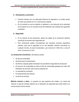 ESCUELA DE CAPACITACIÓN DE CONDUCTORES PROFESIONALES DE PICHINCHA
LA NUEVA GENERACIÓN DE CONDUCTORES PROFESIONALES

5. Anticipación y previsión:


Conducir siempre con una adecuada distancia de seguridad y un amplio campo
de visión que permita ver 2 ó 3 vehículos por delante.



En el momento en que se detecte un obstáculo o una reducción de la velocidad
de circulación en la vía, levantar el pie del acelerador para anticipar las siguientes
maniobras.

6. Seguridad:


En la mayoría de las situaciones, aplicar las reglas de la conducción eficiente
contribuye al aumento de la seguridad vial.



Pero obviamente existen circunstancias que requieren acciones específicas
distintas, para que la seguridad no se vea afectada. Además ¡Circulando en
cualquier marcha, sin pisar el acelerador, y por encima de 1.500 r/min, o unos 20
km/h, el consumo es nulo!

La conducción económica.- Se obtiene cuando:


Se ahorra combustible



Se disminuye la contaminación



Se elimina cualquier gasto innecesario sin que afecte la seguridad de conducción



El consumo de combustible se mide en litros de combustible gastados por cada 100
kilómetros de recorrido, este consumo depende de.



La velocidad de circulación



El mantenimiento del vehículo



La forma de conducir.

Marcha reversa o retro.- La posición de esta depende del modelo y la marca del
vehículo, la caja de cambios dispone de un dispositivo de seguridad para evitar daños a la
misma al poner mal la marcha.

MÓDULO DE EDUCACIÓN VIAL 2012

75

 