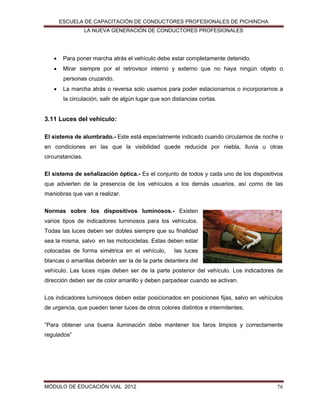 ESCUELA DE CAPACITACIÓN DE CONDUCTORES PROFESIONALES DE PICHINCHA
LA NUEVA GENERACIÓN DE CONDUCTORES PROFESIONALES



Para poner marcha atrás el vehículo debe estar completamente detenido.



Mirar siempre por el retrovisor interno y externo que no haya ningún objeto o
personas cruzando.



La marcha atrás o reversa solo usamos para poder estacionarnos o incorporarnos a
la circulación, salir de algún lugar que son distancias cortas.

3.11 Luces del vehículo:
El sistema de alumbrado.- Este está especialmente indicado cuando circulamos de noche o
en condiciones en las que la visibilidad quede reducida por niebla, lluvia u otras
circunstancias.
El sistema de señalización óptica.- Es el conjunto de todos y cada uno de los dispositivos
que advierten de la presencia de los vehículos a los demás usuarios, así como de las
maniobras que van a realizar.
Normas sobre los dispositivos luminosos.- Existen
varios tipos de indicadores luminosos para los vehículos.
Todas las luces deben ser dobles siempre que su finalidad
sea la misma, salvo en las motocicletas. Estas deben estar
colocadas de forma simétrica en el vehículo,

las luces

blancas o amarillas deberán ser la de la parte delantera del
vehículo. Las luces rojas deben ser de la parte posterior del vehículo. Los indicadores de
dirección deben ser de color amarillo y deben parpadear cuando se activan.
Los indicadores luminosos deben estar posicionados en posiciones fijas, salvo en vehículos
de urgencia, que pueden tener luces de otros colores distintos e intermitentes.
“Para obtener una buena iluminación debe mantener los faros limpios y correctamente
regulados”

MÓDULO DE EDUCACIÓN VIAL 2012

76

 