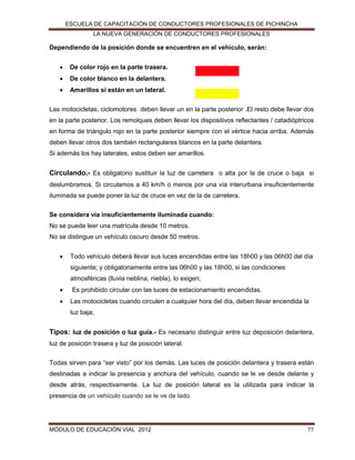 ESCUELA DE CAPACITACIÓN DE CONDUCTORES PROFESIONALES DE PICHINCHA
LA NUEVA GENERACIÓN DE CONDUCTORES PROFESIONALES

Dependiendo de la posición donde se encuentren en el vehículo, serán:


De color rojo en la parte trasera.



De color blanco en la delantera.



Amarillos si están en un lateral.

Las motocicletas, ciclomotores deben llevar un en la parte posterior .El resto debe llevar dos
en la parte posterior. Los remolques deben llevar los dispositivos reflectantes / catadióptricos
en forma de triángulo rojo en la parte posterior siempre con el vértice hacia arriba. Además
deben llevar otros dos también rectangulares blancos en la parte delantera.
Si además los hay laterales, estos deben ser amarillos.

Circulando.- Es obligatorio sustituir la luz de carretera o alta por la de cruce o baja si
deslumbramos. Si circulamos a 40 km/h o menos por una vía interurbana insuficientemente
iluminada se puede poner la luz de cruce en vez de la de carretera.
Se considera vía insuficientemente iluminada cuando:
No se puede leer una matrícula desde 10 metros.
No se distingue un vehículo oscuro desde 50 metros.


Todo vehículo deberá llevar sus luces encendidas entre las 18h00 y las 06h00 del día
siguiente; y obligatoriamente entre las 06h00 y las 18h00, si las condiciones
atmosféricas (lluvia neblina, niebla), lo exigen;



Es prohibido circular con las luces de estacionamiento encendidas.



Las motocicletas cuando circulen a cualquier hora del día, deben llevar encendida la
luz baja;

Tipos: luz de posición o luz guía.- Es necesario distinguir entre luz deposición delantera,
luz de posición trasera y luz de posición lateral.
Todas sirven para “ser visto” por los demás. Las luces de posición delantera y trasera están
destinadas a indicar la presencia y anchura del vehículo, cuando se le ve desde delante y
desde atrás, respectivamente. La luz de posición lateral es la utilizada para indicar la
presencia de un vehículo cuando se le ve de lado.

MÓDULO DE EDUCACIÓN VIAL 2012

77

 
