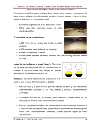 ESCUELA DE CAPACITACIÓN DE CONDUCTORES PROFESIONALES DE PICHINCHA
LA NUEVA GENERACIÓN DE CONDUCTORES PROFESIONALES

En los casos de neblina espesa, caída de lluvia intensa, fuerte nevada o nubes densas de
polvo o humo, aislada o simultáneamente con la luz de corto alcance o de cruce, la luz
antiniebla delantera y la luz antiniebla trasera.


Iluminan la vía por delante, a una distancia de 110 m.



Utilice luces altas solamente cuando no exista
alumbrado público.

El cambio de luces se debe hacer


A 200 metros de un vehículo que circula en sentido
contrario;



A 200 metros de un vehículo que me antecede;



Cuando otro conductor lo solicite;



Cuando vienen peatones en sentido contrario; Ante una señal regulatoria de cambio
de luces

Luces de corto alcance o cruce (bajas).- Alumbra la
vía de noche por delante del vehículo, sin deslumbrar ni
molestar a los conductores que vengan en sentido
contrario, ni a los demás usuarios de la vía.
Utilización: Se deberá utilizar la luz de corto alcance o de
cruce en todo vehículo de motor cuando se circule:


Entre el ocaso y la salida del sol, por vías urbanas, travesías y vías interurbanas
suficientemente iluminadas, y por vías urbanas y travesías insuficientemente
iluminadas.



A cualquier hora del día, por túneles, pasos inferiores y demás tramos de vía
afectados por la señal “túnel” suficientemente iluminados.



Entre el ocaso y la salida del sol, por vías interurbanas insuficientemente iluminadas o
a cualquier hora del día por túneles, pasos inferiores y demás tramos afectados por la
señal “túnel” insuficientemente iluminados, cuando concurra alguna de estas
circunstancias:

MÓDULO DE EDUCACIÓN VIAL 2012

79

 