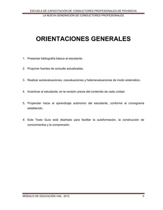 ESCUELA DE CAPACITACIÓN DE CONDUCTORES PROFESIONALES DE PICHINCHA
LA NUEVA GENERACIÓN DE CONDUCTORES PROFESIONALES

ORIENTACIONES GENERALES
1. Presentar bibliografía básica al estudiante.

2. Proponer fuentes de consulta actualizadas.

3. Realizar autoevaluaciones, coevaluaciones y heteroevaluaciones de modo sistemático.

4. Incentivar al estudiante, en la revisión previa del contenido de cada unidad.

5. Propender hacia el aprendizaje autónomo del estudiante, conforme al cronograma
establecido.

6. Este Texto Guía está diseñado para facilitar la autoformación, la construcción de
conocimientos y la comprensión.

MÓDULO DE EDUCACIÓN VIAL 2012

8

 