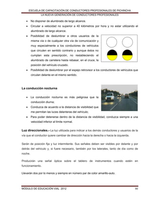 ESCUELA DE CAPACITACIÓN DE CONDUCTORES PROFESIONALES DE PICHINCHA
LA NUEVA GENERACIÓN DE CONDUCTORES PROFESIONALES



No disponer de alumbrado de largo alcance.



Circular a velocidad no superior a 40 kilómetros por hora y no estar utilizando el
alumbrado de largo alcance.



Posibilidad de deslumbrar a otros usuarios de la
misma vía o de cualquier otra vía de comunicación y
muy especialmente a los conductores de vehículos
que circulen en sentido contrario y aunque éstos no
cumplan esta prescripción, no restableciendo el
alumbrado de carretera hasta rebasar, en el cruce, la
posición del vehículo cruzado.



Posibilidad de deslumbrar por el espejo retrovisor a los conductores de vehículos que
circulan delante en el mismo sentido.

La conducción nocturna


La conducción nocturna es más peligrosa que la
conducción diurna;



Conduzca de acuerdo a la distancia de visibilidad que
me permitan las luces delanteras del vehículo;



Para poder detenerse dentro de la distancia de visibilidad, conduzca siempre a una
velocidad inferior al límite normal.

Luz direccionales.- La luz utilizada para indicar a los demás conductores y usuarios de la
vía que el conductor quiere cambiar de dirección hacia la derecha o hacia la izquierda.
Serán de posición fija y luz intermitente. Sus señales deben ser visibles por delante y por
detrás del vehículo y, si fuere necesario, también por los laterales, tanto de día como de
noche.
Producirán una señal óptica sobre el tablero de instrumentos cuando estén en
funcionamiento.
Llevarán dos por lo menos y siempre en número par de color amarillo-auto.

MÓDULO DE EDUCACIÓN VIAL 2012

80

 