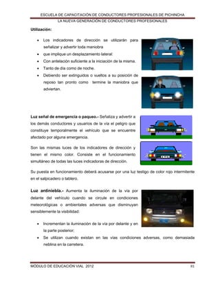 ESCUELA DE CAPACITACIÓN DE CONDUCTORES PROFESIONALES DE PICHINCHA
LA NUEVA GENERACIÓN DE CONDUCTORES PROFESIONALES

Utilización:


Los indicadores de dirección se utilizarán para
señalizar y advertir toda maniobra



que implique un desplazamiento lateral:



Con antelación suficiente a la iniciación de la misma.



Tanto de día como de noche.



Debiendo ser extinguidos o vueltos a su posición de
reposo tan pronto como

termine la maniobra que

adviertan.

Luz señal de emergencia o paqueo.- Señaliza y advertir a
los demás conductores y usuarios de la vía el peligro que
constituye temporalmente el vehículo que se encuentre
afectado por alguna emergencia.
Son las mismas luces de los indicadores de dirección y
tienen el mismo color. Consiste en el funcionamiento
simultáneo de todas las luces indicadoras de dirección.
Su puesta en funcionamiento deberá acusarse por una luz testigo de color rojo intermitente
en el salpicadero o tablero.

Luz antiniebla.- Aumenta la iluminación de la vía por
delante del vehículo cuando se circule en condiciones
meteorológicas o ambientales adversas que disminuyan
sensiblemente la visibilidad:


Incrementan la iluminación de la vía por delante y en
la parte posterior;



Se utilizan cuando existan en las vías condiciones adversas, como demasiada
neblina en la carretera.

MÓDULO DE EDUCACIÓN VIAL 2012

81

 