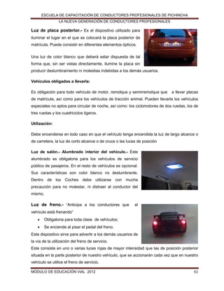 ESCUELA DE CAPACITACIÓN DE CONDUCTORES PROFESIONALES DE PICHINCHA
LA NUEVA GENERACIÓN DE CONDUCTORES PROFESIONALES

Luz de placa posterior.- Es el dispositivo utilizado para
iluminar el lugar en el que se colocará la placa posterior de
matrícula. Puede consistir en diferentes elementos ópticos.
Una luz de color blanco que deberá estar dispuesta de tal
forma que, sin ser vistas directamente, ilumine la placa sin
producir deslumbramiento ni molestias indebidas a los demás usuarios.
Vehículos obligados a llevarla:
Es obligación para todo vehículo de motor, remolque y semirremolque que

a llevar placas

de matrícula, así como para los vehículos de tracción animal. Pueden llevarla los vehículos
especiales no aptos para circular de noche, así como: los ciclomotores de dos ruedas, los de
tres ruedas y los cuadriciclos ligeros.
Utilización:
Debe encenderse en todo caso en que el vehículo tenga encendida la luz de largo alcance o
de carretera, la luz de corto alcance o de cruce o las luces de posición
Luz de salón.- Alumbrado interior del vehículo.- Este
alumbrado es obligatoria para los vehículos de servicio
público de pasajeros. En el resto de vehículos es opcional.
Sus características son color blanco no deslumbrante.
Dentro de los Coches debe utilizarse con mucha
precaución para no molestar, ni distraer al conductor del
mismo.

Luz de freno.- “Anticipa a los conductores que

el

vehículo está frenando“


Obligatoria para toda clase de vehículos;



Se enciende al pisar el pedal del freno.

Este dispositivo sirve para advertir a los demás usuarios de
la vía de la utilización del freno de servicio.
Este consiste en uno o varias luces rojas de mayor intensidad que las de posición posterior
situada en la parte posterior de nuestro vehículo, que se accionarán cada vez que en nuestro
vehículo se utilice el freno de servicio.
MÓDULO DE EDUCACIÓN VIAL 2012

82

 